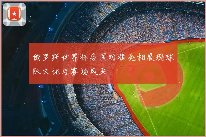 俄罗斯世界杯各国对旗亮相展现球队文化与赛场风采
