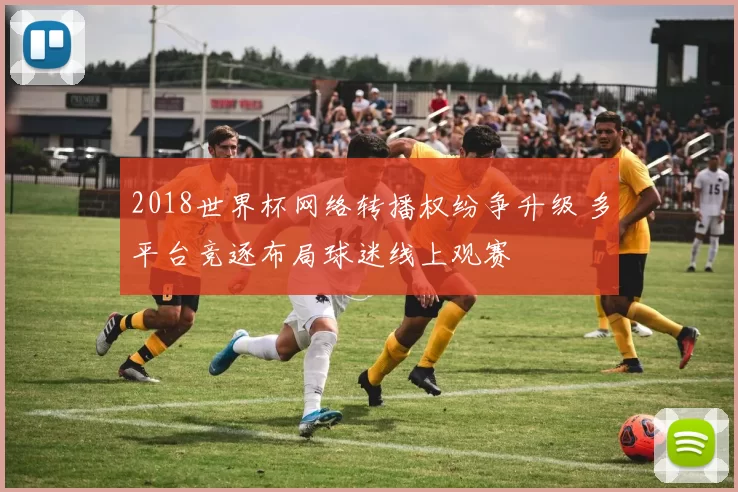 2018世界杯网络转播权纷争升级 多平台竞逐布局球迷线上观赛