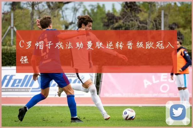 C罗帽子戏法助曼联逆转晋级欧冠八强