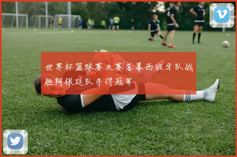 世界杯篮球赛决赛落幕西班牙队战胜阿根廷队夺得冠军