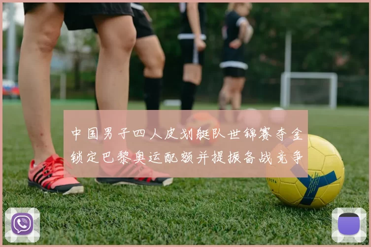 中国男子四人皮划艇队世锦赛夺金锁定巴黎奥运配额并提振备战竞争力