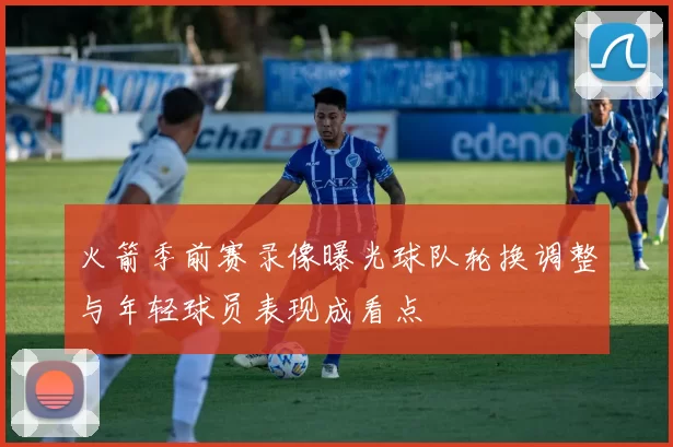 火箭季前赛录像曝光球队轮换调整与年轻球员表现成看点