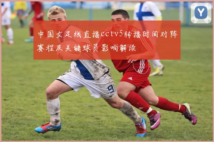 中国女足线直播cctv5转播时间对阵赛程及关键球员影响解读
