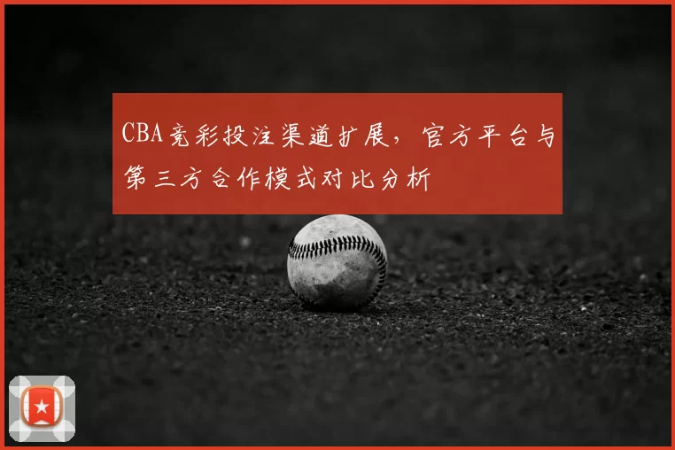 CBA竞彩投注渠道扩展，官方平台与第三方合作模式对比分析