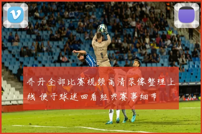 乔丹全部比赛视频高清录像整理上线 便于球迷回看经典赛事细节