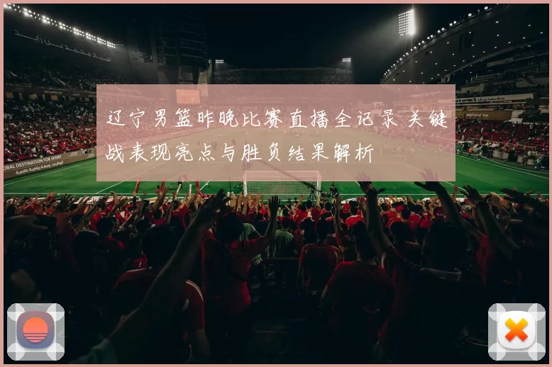 辽宁男篮昨晚比赛直播全记录 关键战表现亮点与胜负结果解析