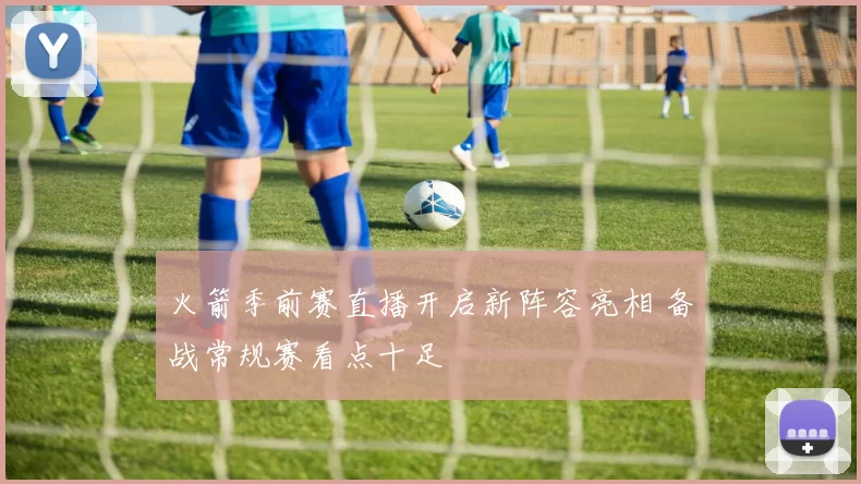 火箭季前赛直播开启新阵容亮相 备战常规赛看点十足