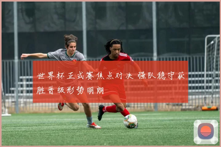 世界杯正式赛焦点对决 强队稳守获胜晋级形势明朗
