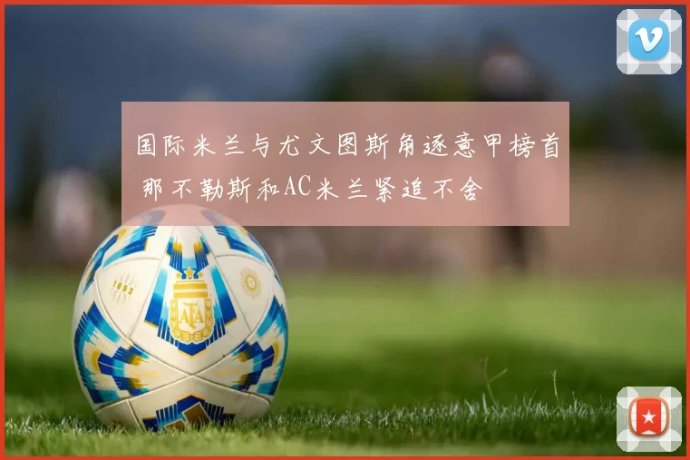 国际米兰与尤文图斯角逐意甲榜首 那不勒斯和AC米兰紧追不舍