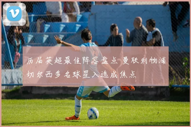 历届英超最佳阵容盘点 曼联利物浦切尔西多名球星入选成焦点