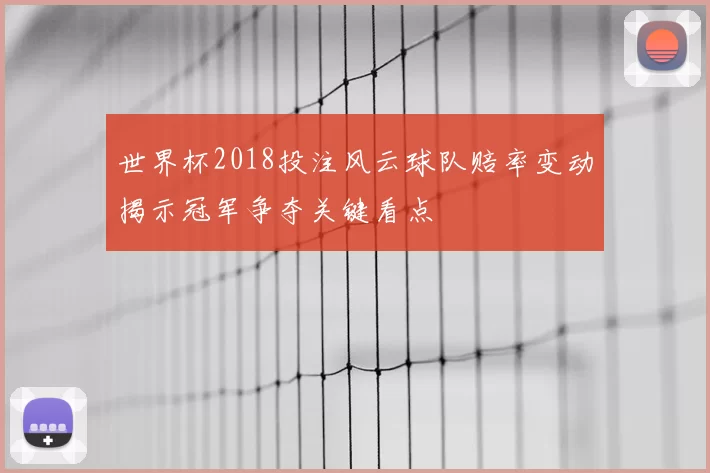 世界杯2018投注风云球队赔率变动揭示冠军争夺关键看点