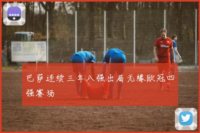 巴萨连续三年八强出局无缘欧冠四强赛场