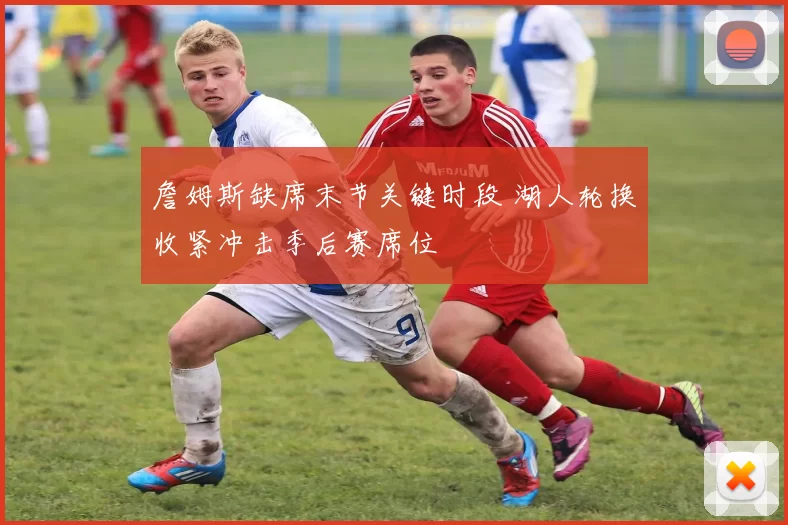 詹姆斯缺席末节关键时段 湖人轮换收紧冲击季后赛席位