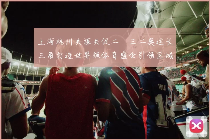 上海杭州共谋共促二〇三二奥运长三角打造世界级体育盛会引领区域融合