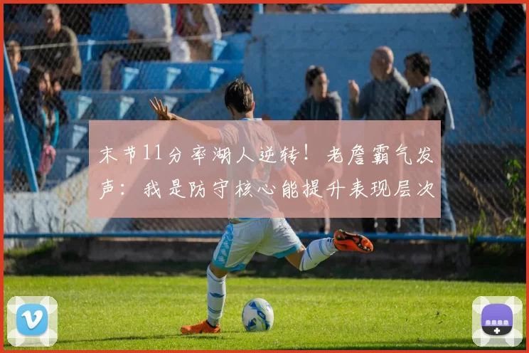 末节11分率湖人逆转！老詹霸气发声：我是防守核心能提升表现层次