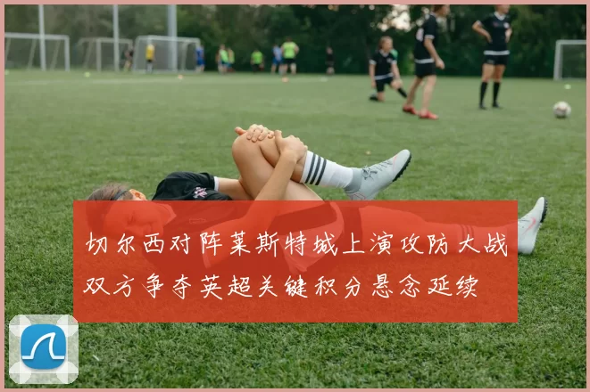 切尔西对阵莱斯特城上演攻防大战双方争夺英超关键积分悬念延续