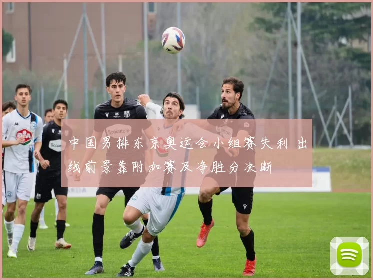 中国男排东京奥运会小组赛失利 出线前景靠附加赛及净胜分决断