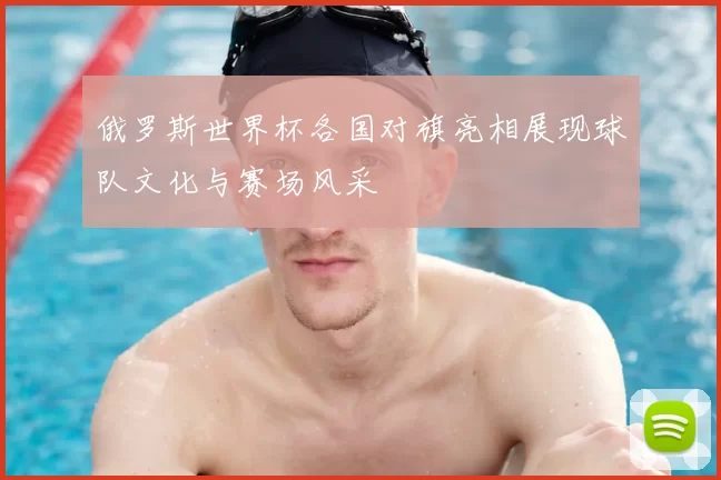 俄罗斯世界杯各国对旗亮相展现球队文化与赛场风采