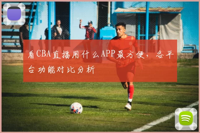 看CBA直播用什么APP最方便，各平台功能对比分析