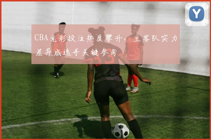 CBA竞彩投注热度攀升，主客队实力差异成选手关键参考
