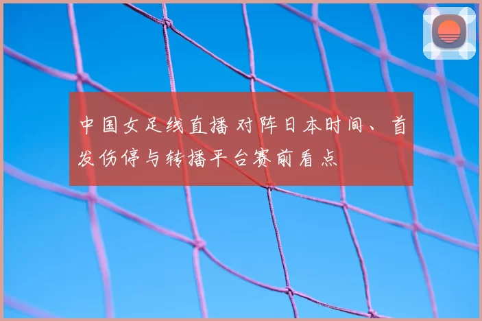 中国女足线直播 对阵日本时间、首发伤停与转播平台赛前看点