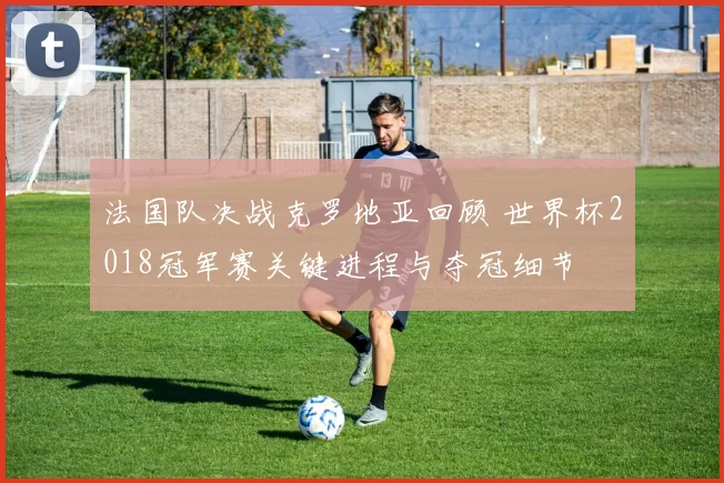 法国队决战克罗地亚回顾 世界杯2018冠军赛关键进程与夺冠细节