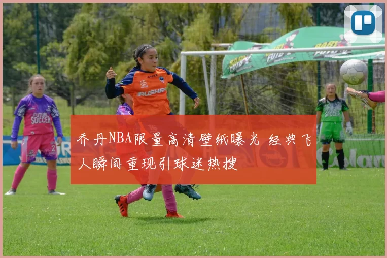 乔丹NBA限量高清壁纸曝光 经典飞人瞬间重现引球迷热搜