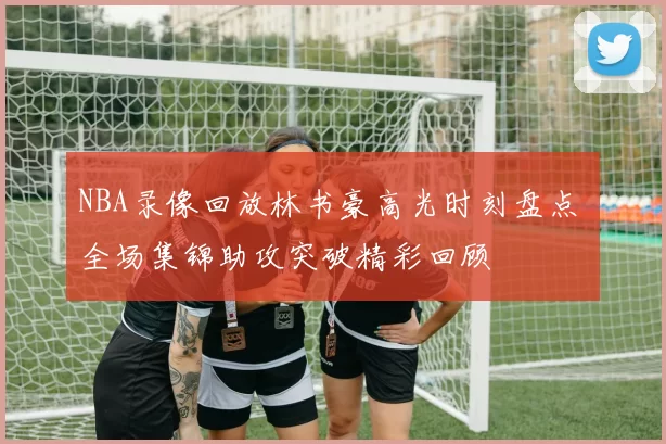 NBA录像回放林书豪高光时刻盘点 全场集锦助攻突破精彩回顾