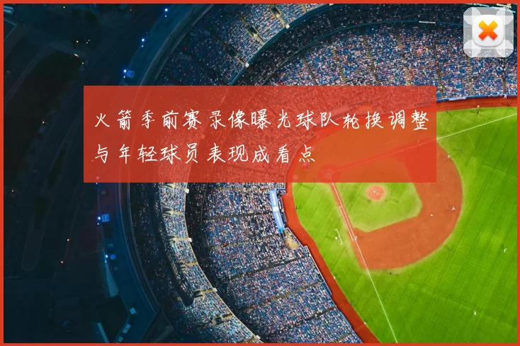 火箭季前赛录像曝光球队轮换调整与年轻球员表现成看点
