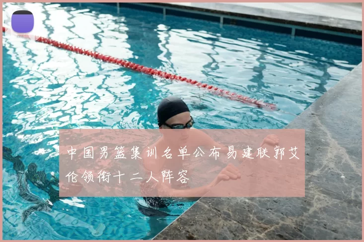 中国男篮集训名单公布易建联郭艾伦领衔十二人阵容