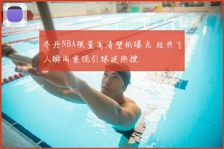 乔丹NBA限量高清壁纸曝光 经典飞人瞬间重现引球迷热搜