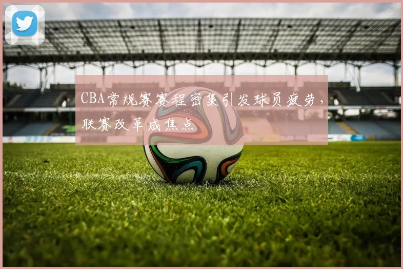 CBA常规赛赛程密集引发球员疲劳，联赛改革成焦点