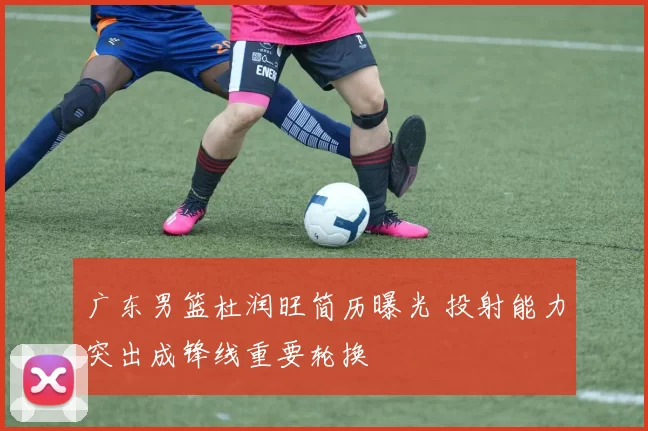 广东男篮杜润旺简历曝光 投射能力突出成锋线重要轮换