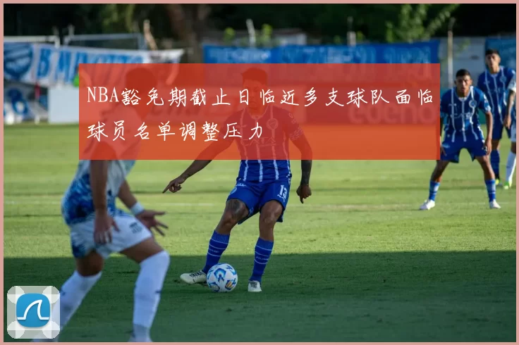 NBA豁免期截止日临近多支球队面临球员名单调整压力