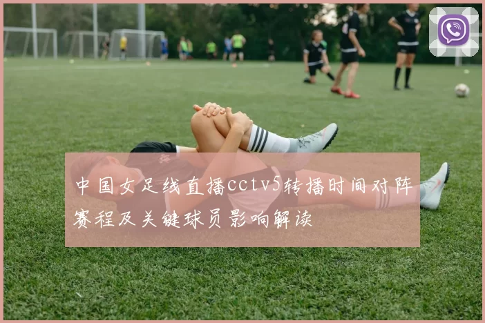 中国女足线直播cctv5转播时间对阵赛程及关键球员影响解读
