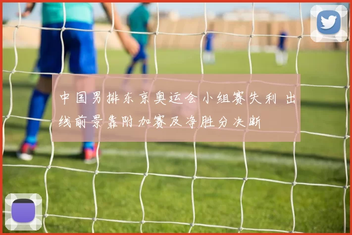 中国男排东京奥运会小组赛失利 出线前景靠附加赛及净胜分决断
