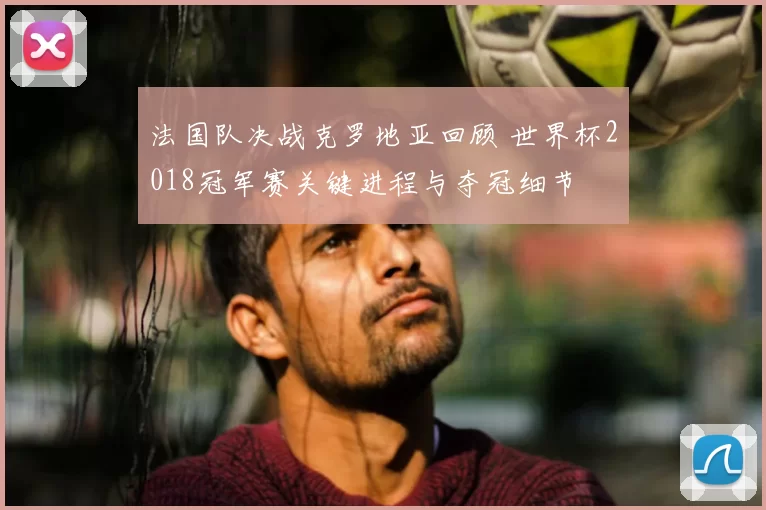法国队决战克罗地亚回顾 世界杯2018冠军赛关键进程与夺冠细节