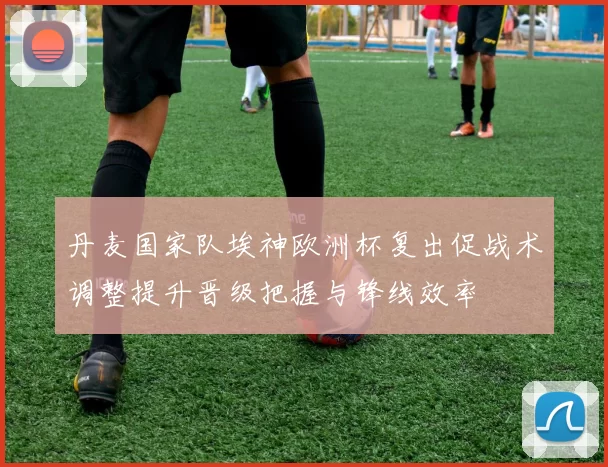 丹麦国家队埃神欧洲杯复出促战术调整提升晋级把握与锋线效率