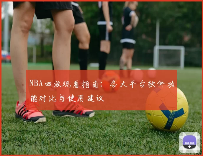 NBA回放观看指南：各大平台软件功能对比与使用建议