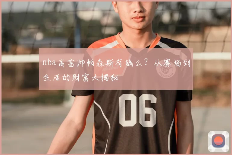 nba高富帅帕森斯有钱么?从赛场到生活的财富大揭秘