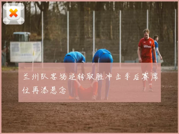 兰州队客场逆转取胜冲击季后赛席位再添悬念