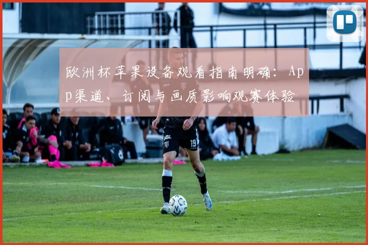 欧洲杯苹果设备观看指南明确：App渠道、订阅与画质影响观赛体验
