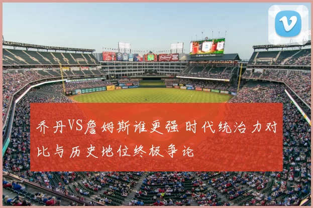 乔丹VS詹姆斯谁更强 时代统治力对比与历史地位终极争论