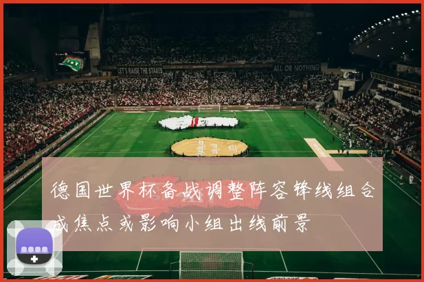 德国世界杯备战调整阵容锋线组合成焦点或影响小组出线前景