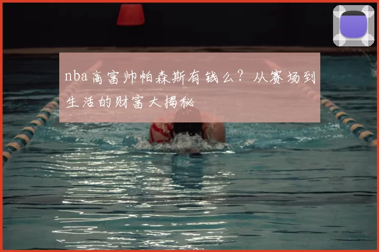 nba高富帅帕森斯有钱么？从赛场到生活的财富大揭秘