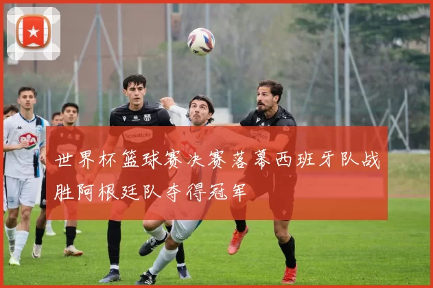世界杯篮球赛决赛落幕西班牙队战胜阿根廷队夺得冠军