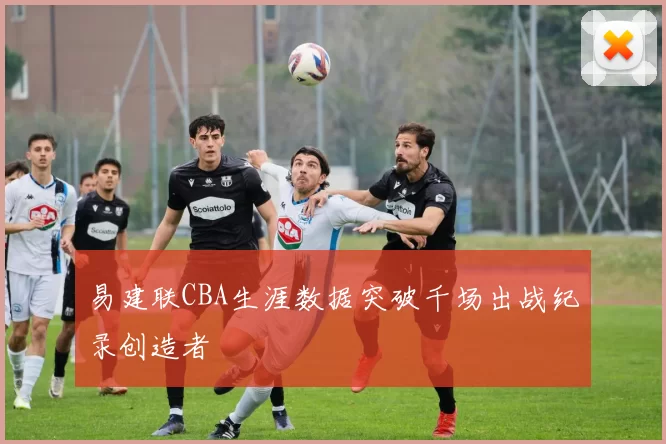 易建联CBA生涯数据突破千场出战纪录创造者