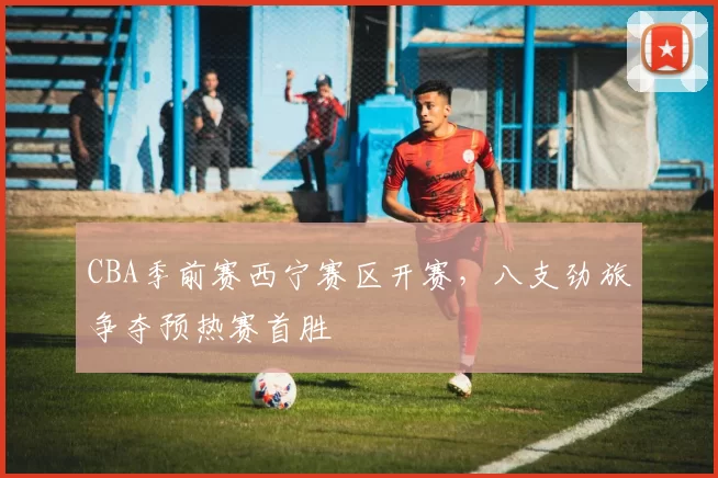 CBA季前赛西宁赛区开赛,八支劲旅争夺预热赛首胜