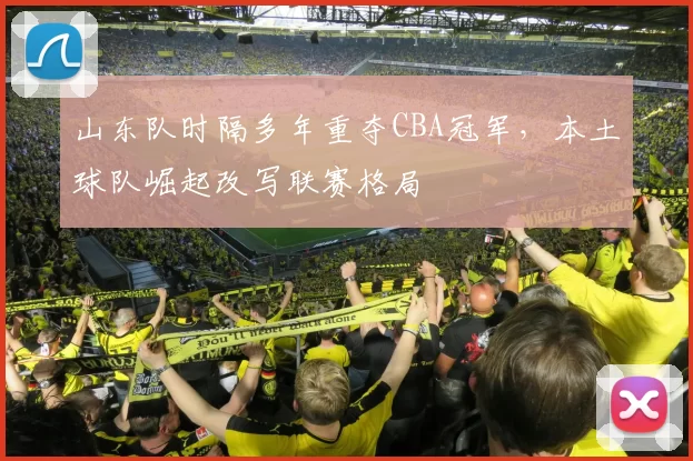 山东队时隔多年重夺CBA冠军，本土球队崛起改写联赛格局