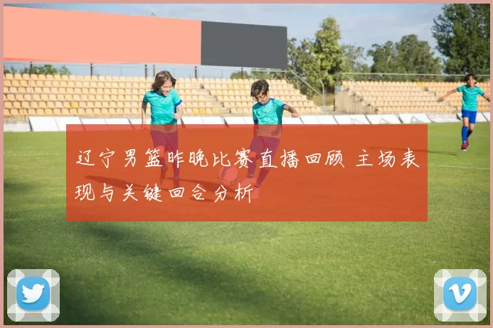 辽宁男篮昨晚比赛直播回顾 主场表现与关键回合分析